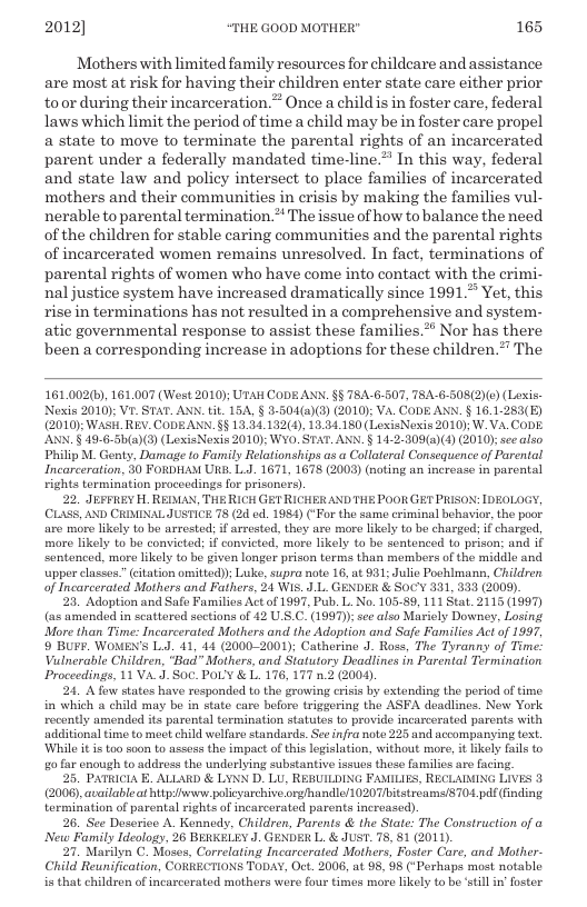 2012] “THE GOOD MOTHER" 165  Mothers with limited family resources for childcare and assistance are most at risk for having their children enter state care either prior toor during their incarceration. ® Once a child is in foster care, federal laws which limit the period of time a child may be in foster care propel a state to move to terminate the parental rights of an incarcerated parent under a federally mandated time-line.”” In this way, federal and state law and policy intersect to place families of incarcerated mothers and their communities in erisis by making the families vul- nerable to parental termination.** The issue of how to balance the need of the children for stable caring communities and the parental rights of incarcerated women remains unresolved. In fact, terminations of parental rights of women who have come into contact with the crimi- nal justice system have increased dramatically since 1991 Yet, this risein terminations has not resulted in a comprehensive and system- atic governmental response to assist these families.** Nor has there been a corresponding increase in adoptions for these children.” The  161.002(6), 161.007 (West 2010); UTal CODE AXN. §§ T8A-6-507, TBA-6-508(2)(0) (Lexis: Nexis 2010); VI STAT. ANN. tit. 154, § 3-504(a)(3) (2010); VA, CODE ANN. § 16.1-283(E) (2010): WaSH. REV. CoDEANN. §§ 13.34.132(4), 13.34.180 (LoxisNexis 2010): W.VA. CoDE. ANN. § 49-6-50(a)(3) (LoxisNexis 2010): Wy0. STAT. ANN. § 14-2-809(2)(4) (2010);sec also Philip M. Genty, Damage to Faily Relationships as a Callateral Consequence of Parental Incarceration, 30 FORDHAM URS L.J. 1671, 1678 (2008) (noting an increase in parental rights tormination procoedings for prisoncrs)  22, JEFFIEY H. REIMAN, THE RICH GET RICHER ANDTHE POOR GET PRISON: IDEOLOGY, (CLASS, AND CRIMINAL JUSTICE 78 (24 cd. 1984) (‘For the same eriminal behavior, the poor. are more likely to bo arrested; if arrestod, they are moro likely to be charged: i charged, more likely to be convieted; if convicted, more likely to be sentonced to prison; and if sentenced, more likely to bo given longer prison torms than members of the middlo and upper classes” citation omitted)); Luke, supra note 16, at 931; Julio Poohlmann, Children of Incarcerated Mothers and Fathers, 24 WIs. J.L. GENDER & SocY 331, 333 (2009).  23. Adoption and Safe Families Actof 1997, Pub. L. No. 105-89, 111 Stat. 2115 (1997) (a5 amended in scattored sections of 42 U.S.C. (1997): see also Mariely Downey, Losing. More than Time: Incarcerated Mothers and the Adoption and Safe Familics Act of 1997, 9 BUPR. WOMEN’S L.J. 41, 44 (2000-2001); Catherine J. Ross, The Tyranny of Time: Valnerable Children, “Bad” Mothers, and Statutory Deadlines in Parental Termination Proceedings, 11 VA.J. S0C. POLY & L. 176, 177 n.2.(2004)  24. A fow states have responded to the growing crisis by extending the period of time. in which a child may be in stato care bofore triggoring the ASFA deadlines. New York recently amended its parental termination statutes to provide incascerated parents with additional time to met child wellaro standards See infra noto 225 and accompanying text. ‘While it i too soan to assess the impact of this legislation, without more, it ikely fails to g0 far enough to address the underlying substantive issues these families are facing  25. PATRICIA . ALLARD & LYNN D. LU, REBUILDING FAMILIES, RECLAINING LIVES 3 (200), availableat bty www poliyarchive rg/handle/ 1020 7bitstroams/ST04. pdf (inding tormination of parental rights of incarcerated parents increased).  26, See Deserice A. Kennedy, Children, Parents & the State: The Construction of a New Family Ideology, 26 BERKELEY J. GENDER L. & JUST. 78, 81 (2011).  27. Marilyn C. Moses, Correlating Incarcerated Mothers, Foster Care, and Mother- Child Reunification, CORRECTIONS TODAY, Oct. 2006, at 98, 98 (*Perhaps most notable is that children of incarcerated mothers were fou times mare likely to be still i oster  
